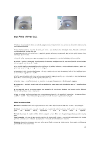 DICAS PARA O CORPO EM GERAL
● Todos os dias após o banho deslize um cubo de gelo pelo rosto, principalmente na área ao redor dos olhos. Além de descansar a
pele a deixará mais firme.
● Faça uma massagem nos pés, antes de dormir, com creme à base de silicone. Isso deixa a pele macia, hidratada e estimula a
circulação depois de horas de salto alto.
● Quando perceber que esta com olheiras e a aparência cansada, aplique uma compressa de água boricada gelada sobre os olhos
e deite por alguns minutos.
● Antes de malhar passe um creme que, com o aquecimento do corpo, queima a gordura localizada e melhora a celulite.
● Estimule o intestino e ainda cuide da pele tomando três vezes por semana a mistura de uma colher (sopa) de gérmen de trigo
com um copo de suco de mamão e laranja.
● Em nome da boa forma, aprenda a fazer trocas inteligentes no cardápio: substituir o queijo amarelo pelo branco; o salame por
peito de peru; e a manteiga por margarina à base de iogurte.
● Quando sair à noite direto do trabalho, passe o dia com o cabelo preso num rabo-de-cavalo e só solte na hora da balada. Assim
os fios não ficam engordurados e revoltos.
● No frio, quando os lábios estão muito rachados, use uma espécie de gloss de lanolina pura, encontrado em lojas de artigos para
bebês. Passe durante a noite pois, no dia seguinte, a boca está nova.
● No calor, troque o creme hidratante por um cosmético em gel, que refresca o corpo e não deixa a pele pegajosa.
● Nunca vá para a cama sem retirar o make com gel demaquilante. Depois lave o rosto com bastante água fria e passe um creme
nutritivo.
● Para pele seca, uma vez por semana espalhe uma camada fina de mel no rosto, deixe por vinte minutos e retire. Além de
hidratar e dar um toque macio, é cicatrizante.
● Fazer um refeição levinha à noite. Quer dizer, consumir pouco carboidrato e dar preferência às proteínas e aos legumes. Assim,
você ficará satisfeita e não sentirá o estômago pesado nem vontade de assaltar a geladeira de madrugada.
Receita de mascaras caseiras
Pele mista e com acne: misture meio pepino fatiado com meia colher de maisena no liquidificador. Equilibra e revitaliza a pele.
Anti-idade: meio mamão papaia amassado, misturado com uma colher de sobremesa de mel. Auxilia também no tratamento de
peles com manchas. Hidrata, rejuvenesce e ajuda a atenuar linhas de expressão.
Pré-festa: duas claras de ovo bem batidas. Melhora o aspecto na hora. Ótima para situações inesperadas ou up antes de uma
festa.
Peles bronzeadas: meio copo de água de coco, uma colher de sobremesa de maisena e uma colher de sobremesa de mel. Deixa a
pele mais luminosa, suave e hidratada. Ajuda a manter o bronzeado. Serve também como relaxante.
Esfoliantes: duas colheres de aveia com meia colher de mel. Ajuda a remover as células mortas. Clareia a pele e colabora na
penetração de outros componentes.
19
 