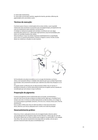 A- mama após mastectomia;
B- mama após reconstrução mamária, seguida de enxertia, perceba a diferença de
pigmentação entre uma aréola e outra
Técnicas de execução:
O primeiro passo é buscar a simetrização entre as duas aréolas, o que na grande
maioria das vezes encontram-se já prontas para micropigmentação, principalmente nos
casos de mastectomia onde é previsto o uso da técnica.
A medição se realizará em posição semi-sentada, se verificará com uma régua
passando pelos pontos A e A`, observando rigorosamente a boa horizontalidade, para
evitar um resultado inestético das aréolas.
Antes de efetuar o traço nas aréolas inspecionar detalhadamente as imperfeições
assim como as cicatrizes periareolares, enxertos cirúrgicos e outros. Os dois círculos
devem ser simétricos e situados no cone mamário.
Se foi produzido uma ptose secundária, ou se a cirurgia não devolveu sua forma
cônica, será necessário efetuar a medição antes descrita para que as aréolas fiquem bem
posicionadas. Será conveniente assinalar que o diâmetro da aréola não ultrapasse 5 a 5,5
cm.
O traçado areolar se efetuará com um lápis de dureza médio e de cor marrom. A
perfeição do desenho se verifica observando através de um espelho vertical, levando em
consideração que nem sempre o traço é uniforme.
Preparação do pigmento:
A mistura do pigmento estará condicionado pela cor da pele, incrementando a
este tom mais escuro do que se observa na aréola normal, dado que o resultado final é
sempre mais claro. A mistura se verifica topicamente ao lado da aréola, ao se chegar na
cor correta preparar quantidade suficiente, a fim de se ter a mesma mistura até o final do
atendimento.
Para se obter o efeito mais claro ao redor da aréola e o mais escuro do centro
(bico), devemos usar técnica adequada assim criando uma ilusão de projeção.
Desenvolvimento prático:
Antes de se iniciar a aplicação da técnica de micropigmentação, devemos aplicar
uma porção generosa de anestésico tópico do tipo lidocaína, e deixar agir por cerca de
40 minutos coberto por um filme osmótico para assegurar sua penetração e uma sedação
mais eficaz. Nos casos de mastectomia esta etapa deve ser pulada, uma vez que o
paciente mastectomizado não possui sensibilidade local.
22
 