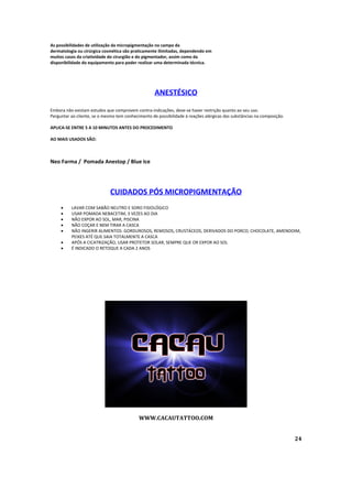 As possibilidades de utilização da micropigmentação no campo da
dermatologia ou cirúrgica cosmética são praticamente ilimitadas, dependendo em
muitos casos da criatividade do cirurgião e do pigmentador, assim como da
disponibilidade do equipamento para poder realizar uma determinada técnica.
ANESTÉSICO
Embora não existam estudos que comprovem contra-indicações, deve-se haver restrição quanto ao seu uso.
Perguntar ao cliente, se o mesmo tem conhecimento de possibilidade á reações alérgicas das substâncias na composição.
APLICA-SE ENTRE 5 A 10 MINUTOS ANTES DO PROCEDIMENTO
AO MAIS USADOS SÃO:
Neo Farma / Pomada Anestop / Blue Ice
CUIDADOS PÓS MICROPIGMENTAÇÃO
 LAVAR COM SABÃO NEUTRO E SORO FISIOLÓGICO
 USAR POMADA NEBACETIM, 3 VEZES AO DIA
 NÃO EXPOR AO SOL, MAR, PISCINA
 NÃO COÇAR E NEM TIRAR A CASCA
 NÃO INGERIR ALIMENTOS: GORDUROSOS, REMOSOS, CRUSTÁCEOS, DERIVADOS DO PORCO, CHOCOLATE, AMENDOIM,
PEIXES ATÉ QUE SAIA TOTALMENTE A CASCA
 APÓS A CICATRIZAÇÃO, USAR PROTETOR SOLAR, SEMPRE QUE OR EXPOR AO SOL
 É INDICADO O RETOQUE A CADA 2 ANOS
WWW.CACAUTATTOO.COM
24
 