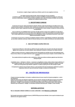 2
Os nutrientes e oxigênio chegam à epiderme por difusão a partir de vasos sangüíneos da derme.
Nas regiões da pele providas de pêlo, existem terminações nervosas específicas
nos folículos capilares e outras chamadas terminais ou receptores de Ruffini. As primeiras, formadas por axônios que
envolvem o folículo piloso, captam as forças mecânicas aplicadas contra o pêlo. Os terminais de Ruffini, com sua forma
ramificada, são receptores térmicos de calor.
2 - RECEPTORES COMUNS
Corpúsculos de Paccini: captam especialmente estímulos vibráteis e táteis. São formados por uma fibra nervosa cuja
porção terminal, amielínica, é envolta por várias camadas que correspondem a diversas células de sustentação. A camada
terminal é capaz de captar a aplicação de pressão, que é transmitida para as outras camadas e enviada aos centros nervosos
correspondentes.
Discos de Merk
el: de sensibilidade tátil e de pressão. Uma fibra aferente costuma estar ramificada com vários discos
terminais destas ramificações nervosas. Estes discos estão englobados em uma célula especializada, cuja superfície distal se
fixa às células epidérmicas por um prolongamento de seu protoplasma. Assim, os movimentos de pressão e tração sobre
epiderme desencadeiam o estímulo.
Terminações nervosas livres: sensíveis aos estímulos mecânicos, térmicos e especialmente aos dolorosos. São formadas
por um axônio ramificado envolto por células de Schwann sendo, por sua vez, ambos envolvidos por uma membrana basal.
3 – RECEPTORES ESPECÍFICOS
Corpúsculos de Meissner: táteis. Estão nas saliências da pele sem pêlos (como nas partes mais altas das impressões
digitais). São formados por um axônio mielínico, cujas ramificações terminais se entrelaçam com células acessórias.
Bulbos terminais de Krauser: receptores térmicos de frio. São formados por uma fibra nervosa cuja terminação possui
forma de clava. Situam-se nas regiões limítrofes da pele com as membranas mucosas (por exemplo: ao redor dos lábios e dos
genitais).
Nas camadas inferiores da epiderme estão os melanócitos, células que produzem melanina, pigmento que determina a
coloração da pele.
As glândulas anexas – sudoríparas e sebáceas – encontram-se mergulhadas na derme, embora tenham origem epidérmica. O
suor (composto de água, sais e um pouco de uréia) é drenado pelo duto das glândulas sudoríparas, enquanto a secreção
sebácea (secreção gordurosa que lubrifica a epiderme e os pêlos) sai pelos poros de onde emergem os pêlos.
A transpiração ou sudorese tem por função refrescar o corpo quando há elevação da temperatura ambiental ou quando a
temperatura interna do corpo sob devido, por exemplo, ao aumento da atividade física.
III – NOÇÕES DE IMUNOLOGIA
A função do sistema imunológico é a de manter o ambiente interno do nosso corpo livre de germes patogênicos e outros
microrganismos.
Células do sistema imune são altamente organizadas como um exército. Cada tipo de célula age de acordo com sua função.
Algumas são encarregadas de receber ou enviar mensagens de ataque, ou mensagens de supressão (inibição), outras
apresentam o “inimigo” ( corpo estranho) ao exército do sistema imune, outras só atacam para matar, outras constroem
substâncias que neutralizam os “inimigos” ou neutralizam substâncias liberadas pelos “inimigos” (corpo estranho)
SISTEMA LIFÁTICO
São os chamados Lóbulos Linfáticos ou mais conhecidos como ÍNGUAS ou GÂ
NGLIOS
São formados basicamente por glóbulos brancos ( LINFÓCITOS) que procuram defender a área na qual se localizam da ação
deletéria de certos agentes externos.
 