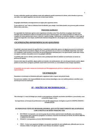 3
Os mais conhecidos aqueles que podemos sentir pela apalpação quando aumentam de volume, estão situados no pescoço,
nas axilas e nas regiões inguinais, mas não são os únicos que existem.
Há gânglios distribuídos estrategicamente em órgãos pelo organismo inteiro.
É uma espécie de “casa” onde os Linfócitos ficam localizados, para atingir o local infeccionado, esse processo pode ocasionar
febres, dores, mal estar...
PROCESSO ALÉRGICO
É a capacidade dos Anticorpos agirem contra organismos estranhos como: Vírus, Bactérias ou qualquer tipo de Corpo
Estranho. Essas substâncias acabam se tornando um alvo para o sistema imune. Esse sistema de defesa se utiliza de um
complexo de armas químicas para atacar e destruir o suposto inimigo. Infelizmente, no indivíduo alérgico, o corpo reage de
uma forma exagerada a esse ataque, manifestando sintomas desagradáveis e até perigosos que caracterizam os quadros de
alergia.
.CICATRIZAÇÕ
ES HIPERTRÓFICAS OU QUELÓIDES
O quelóide é uma lesão tumoral, de superfície lisa e consistência endurecida, aparece em alguns processos de cicatrizações,
onde as células deixam de produzir colágeno. No início, geralmente tem cor rósea ou avermelhada adquirindo, mais tarde,
cor semelhante à pele normal ou escurecida. Há uma predisposição individual para o seu aparecimento, sendo mais comum
em negros e mestiços, mas podem ocorrer em qualquer indivíduo
O quelóide pode ocorrer, devido a vários fatores como: predisposição falta de cuidados na cicatrização, ou mesmo no
processo de rejeição,
Existem vários tipos de quelóides, alguns podem ser tratados com medicamentos, até o seu desaparecimento, porém, alguns
podem ser mais sérios e perigosos, podendo causar lesões irreversíveis, ou necessidade de uma cirurgia reparadora.
Os quelóides não são muito comuns em cicatrizações por Micropigmentação, porém os cuidados pós cicatrizatórios são
imprescindíveis.
CICATRIZAÇÃO
Denomina-se cicatrização ao fenômeno pelo qual o organismo tende a reparar uma porção lesada.
Esse processo, também é de responsabilidade do nosso sistema imunológico, mas, nós também podemos contribuir, para
um bom processo de cicatrização.
IV - NOÇÕES DE MICROBIOLOGIA
Microbiologia é o ramo da biologia que estuda os microrganismos, incluindo eucariontes unicelulares e procariontes, como
as bactérias, fungos e vírus..
Sua importância, na formação de profissionais na área de Micropigmentação, está ligada, na parte de ASSEPSIA, HIGIENE e
ESTERELIZAÇÃO
OS PRINCIPAIS TIPOS DE MICROORGANISMOS, QUE ESTÃO DIRETAMENTE RELACIONADAS
COM A PRÁTICA DE BODY PIERCING SÃO:
 BACTÉRIAS: Corresponde a um enorme grupo de procariotos, anteriormente classificados como eubactérias,
representadas pelos organismos patogênicos ao homem, e bactérias encontradas em ÁGUAS, AR, SOLOS, OBJETOS,
E AMBIENTES EM GERAL
 EUKARYA: Correspondem as ALGAS, PROTOZOÁRIOS E FUNGOS
 VÍRUS - O vírus é um organismo biológico com grande capacidade de auto-multiplicação, utilizando para isso sua
estrutura celular. É um agente capaz de causar doenças em animais e vegetais.
 