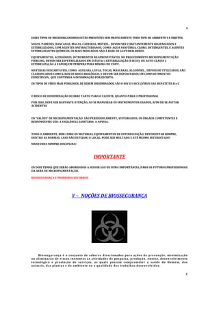 4
ESSES TIPOS DE MICROORGANISMOS ESTÃO PRESENTES SEM PRATICAMENTE TODO TIPO DE AMBIENTE S E OBJETOS.
SOLOS, PAREDES, BANCADAS, MACAS, CADEIRAS, MÓVEIS... DEVEM SER CONSTANTEMENTE HIGIENIZADOS E
ESTERELIZADOS, COM AGENTES ANTIBACTERIANOS. COMO: AGUA SANITÁRIA, CLORO, DETERGENTES, E AGENTES
ESTERELIZANTES QUÍMICOS, OS MAIS INDICADOS, SÃO Á BASE DE GLUTARALDEÍDO.
EQUIPAMENTOS, ACESSÓRIOS, INTRUMENTOS REAPROVEITÁVEIS, NO PROCEDIMENTO MICROPIGMENTAÇÃO
PIERCING, DEVEM SER ESPETRELIZADOS EM ESTUFAS ( ESTERELIZAÇÃO Á SECO) OU AUTO CLAVES (
ESTERELIZAÇÃO Á VAPOR) EM TEMPERATURA MÍNIMA DE 250º
C.
MATERIAS DESCARTÁVEIS, COMO: AGULHAS, LUVAS, TOCAS, MÁSCARAS, ALGODÕ
ES... DEPOIS DE UTILIZADOS, SÃO
CLASSIFICADOS COMO LIXOS DE RISCO BIOLÓGICO, E DEVEM SER DEPOSITADOS EM COMPARTIMENTOS
ESPECÍFICOS, QUE CONTENHA A INFORMAÇÃO POR ESCRITO.
OS TIPOS DE VÍRUS MAIS PERIGOSOS, DE SEREM DISSEMINADOS, SÃO O HIV E O HCV (VÍRUS DAS HEPATITES B e C
O RISCO DE DISSEMINAÇÃO OCORRE TANTO PARA O CLIENTE, QUANTO PARA O PROFISSIONAL
POR ISSO, DEVE SER BASTANTE ATENÇÃO, AO SE MANUSEAR OS INSTRUMENTOS USADOS, AFIM DE SE AVITAR
ACIDENTES
OS “SALÓES” DE MICROPIGMENTAÇÃO SÃO PERIDODICAMENTE, VISTORIADOS, OS ÓRGÃOS COMPETENTES E
RESPONSÁVEIS SÃO: A VIGILÂ
NCIA SANITÁRIA A ANVISA.
TODO O AMBIENTE, BEM COMO OS MATERIAS, EQUIPAMENTOS DE ESTERELIZAÇÃO, DEVEM ESTAR SEMPRE,
DENTRO AS NORMAS, CASO NÃO ESTEJAM, O LOCAL, PODE SER MULTADO E ATÉ MESMO INTERDITADO!
MANTENHA SEMPRE DISCIPLINA!
IMPORTANTE
OS DOIS TEMAS QUE SERÃO ABORDADOS A SEGUIR SÃO DE SUMA IMPORTÂ
NCIA, PARA OS FUTUROS PROFISSIONAIS
DA AERA DE MICROPIGMENTAÇÃO.
BIOSSEGURANÇA E PRIMEIROS SOCORROS
V – NOÇÕES DE BIOSSEGURANÇA
Biossegurança é o conjunto de saberes direcionados para a ções de prevenção, m inimização
ou eliminação de riscos inerentes à s atividades de pesquisa, produção, ensino, desenvolvimento
tecnológico e prestação de serviços, a s quais possam comprometer a saúde do Homem, dos
animais, das plantas e do ambiente ou a qualidade dos trabalhos desenvolvidos.
5
 