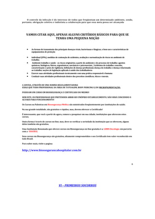 O controle da infecção é do interesse de todos que freqüentam um determinado ambiente, sendo,
portanto, obrigação coletiva e indistinta a colaboração para que essa meta possa ser alcançada
VAMOS CITAR AQUI, APENAS ALGUNS CRITÉRIOS BÁSICOS PARA QUE SE
TENHA UMA PEQUENA NOÇÃO
 As formas de transmissão das principais doenças virais, bacterianas e fúngicas, o bom uso e características de
equipamentos de proteção
 individual (EPIs), medidas de contenção de acidentes, avaliação e normatização de riscos no ambiente de
trabalho.
 Ambiente trabalho e saúde - os riscos originários a partir do ambiente e do processo de trabalho: agentes
químicos, biológicos, físicos, ergonômicos, mecânicos e psicossociais / Acidentes do trabalho: conceito,
caracterização e ações de vigilância; definições de doença profissional, doença do trabalho e doença relacionada
ao trabalho; noções de legislação aplicada à saúde dos trabalhadores
 Exercer suas atividades profissionais tecnicamente com uma prática responsável e humana
 Conduzir suas atividades profissionais dentro dos preceitos científicos, éticos e morais.
A ANVISA, ATRAVÉS DE UMA NORMA REGULAMENTADORA
EXIGE QUE TODO PROFISSIONAL DA ÁREA DE TATUAGEM, BODY PIERCING E/OU MICROPIGMENTAÇÃO.
POSSUAM UM CURSO EM BIOSSEGURANÇA E CERTIFICADO DO MESMO!
SEM ESTE, OS PROFISSIONAIS QUE PRETENDER ABRIR SEU PRÓPRIO ESTABELECIMENTO, NÃO SERÁ CONCEDIDO O
ALVARÁ PARA FUNCIONAMENTO!
Os Cursos ou Palestras em Biossegurança Médica são ministrados freqüentemente por instituições de saúde.
Na sua grande totalidade, são gratuitos e rápidos, mas, devem oferecer o Certificado!
É interessante, que você a partir de agora, comece a pesquisar em sua cidade, instituições que oferecem estes
cursos.
Outra forma é través de cursos on-line, mas, deve-se verificar a seriedade da instituição que os oferecem, alguns
deles também são gratuitos.
Uma Instituição Renomada que oferece cursos em Biossegurança on-line gratuita é a: LIBBS Oncologia em parceria
com a FIOCRUZ.
Seus cursos em Biossegurança são gratuitos, altamente comprometidos e seu Certificado tem valor reconhecido em
todo Brasil.
Para saber mais, visite a pagina:
http://www.biossegurancahospitalar.com.br
6
VI – PRIMEIROS SOCORROS
 
