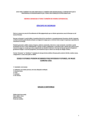 ESTE TEMA TAMBÉM É DE SUMA IMPOTÂ
NCIA E TAMBÉM COMO BIOSSEGURANÇA, É IMPORTANTE QUE O
PROFISSIONAL DE MICROPIGMENTAÇÃO, TENHA UMA FORMAÇÃO EXTRACURRICULAR
IREMOS ABORDAR O TEMA TAMBÉM DE FORMA SUPERFICIAL
SÍNCOPE OU DESMAIO
Pode ser comum em casos de Procedimentos de Micropigmentação que os clientes apresentem casos de Síncopes ou até
mesmo Desmaio.
Síncope ou desmaio é a perda súbita e transitória (breve) da consciência e conseqüentemente da postura, devido à isquemia
cerebral transitória generalizada (redução na irrigação de sangue para o cérebro). Existe sempre recuperação espontânea da
consciência na síncope.
Podendo apresentar: palidez, tontura, fraqueza, sudorese aumentada, visão turva e mais raramente, convulsões e perda
involuntária de fezes e urina. Habitualmente, o doente recupera rapidamente a consciência após a queda, pois existe de novo
retorno de sangue ao coração que estava seqüestrado nos membros inferiores. Este tipo de síncope apesar de freqüente é
geralmente benigno e com bom prognóstico, inversamente do que se observa na síncope de etilogia cardíaca.
O termo "desmaiar" ou "desfalecer" é sinônimo de síncope (termo médico). Síncope pode acontecer devido a muitas causas,
e diagnosticar a causa exata pode ser difícil.
ESSES FATORES PODEM OCORRER POR DIVERSOS FATORES, OS MAIS
COMUNS SÃO:
1- Ansiedade e nervosismo
2- Ambientes com muitas pessoas, sem uma adequada ventilação
3- Emoções fortes
4- Fome
5- Insolação
6- Dor intensa
SINAIS E SINTOMAS
Palidez (pele descorada)
Pulso rápido e fraco
Sudorese (suor)
Perda dos sentidos
7
 