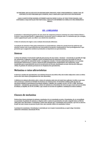 SE PERCEBER, QUE ELE NÃO ESTÁ SE SENTINDO BEM, PERGUNTE, PARE O PROCEDIMENTO, E NESSE CASO, SÓ
CONTINUE, SE VOCÊ
PERCEBER QUE É POSSÍVEL, MAS, O INDICADO E QUE NÃO SE DÊ
CONTINUIDADE
CASO O CLIENTE ESTEJE SOZINHO, SÓ PERMITA QUE ELE DEIXE O LOCAL, SE TUDO TIVER PASSADO, CASO
CONTRÁRIO, E HAJA EXITAÇÃO POR PARTE DELE, CONTACTE UM MEMBRO DA FAMÍLIA OU UMA EMERGÊ
NCIA
MÉDICA.
VII - A MELANINA
A melanina é a denominação genérica de uma classe de compostos proteicos existente nos reinos Animal, Planta e
Protista e cuja principal função é a pigmentação e protecção contra a radiação solar. É a melanina que, por exemplo,
confere pigmentação à pele, aos olhos e aos cabelos dos mamíferos.
A falta de melanina dá origem a uma condição denominada albinismo.
A produção de melanina é feita pelos melanócitos ou melanoblastos, células da camada basal da epiderme que
mantêm contato com os queratinócitos por intermédio de projeções citoplasmáticas. Esses prolongamentos é que
permitem que os pigmentos melânicos produzidos se depositem nos queratinócitos.
Síntese
A síntese de melanina é teoricamente explicada pela presença de uma enzima - tirosinase - concentrada no aparelho de Golgi
dos melanócitos. O pigmento é originado a partir da polimerização do aminoácido tirosina por intermédio da ação da
tirosinase, a qual passa de aminoácido incolor a um pigmento castanho. A tirosina polimerizada deposita-se em vesículas
denominadas melanossomas, as quais se deslocam pelos prolongamentos citoplasmáticos dos melanócitos, sendo
transferidos para os queratinócitos através de um processo de secreção, denominado secreção citócrina (de célula para
célula). Os grânulos de melanina permanecem no citoplasma dos queratinócitos.
Melanina e raios ultravioletas
As diversas camadas dos queratinócitos com melanina fornecem uma defesa eficaz dos tecidos subjacentes contra os efeitos
nocivos dos raios solares, principalmente dos raios ultravioleta.
A influência da radiação ultravioleta sobre a síntese de melanina ainda não está muito bem explicada. Acredita-se que esses
raios promovam o aumento da atividade da tirosinase nos melanossomas. Os hormônios também ainda não têm um
mecanismo definido na participação da produção melânica; a hipófise, por exemplo, secreta o ACTH e o HME (hormônio
melanócito - estimulante), que aumentam a síntese de melanina. Já os hormônios do córtex da supra-renal exercem um efeito
de inibição, na hipófise, do ACTH e do HME, o que consiste em um fator de equilíbrio e modulação da síntese melânica.
Classes de melanina
Existem duas classes principais de melanina: eumelanina, de cor acastanhada ou preta, e feomelanina, de cor avermelhada
ou amarelada. Os grânulos de melanina se dispõem sobre o núcleo do queratinócito, de modo a impedir lesões no DNA da
célula pelos raios ultravioleta. A eumelanina é muito mais eficiente que a feomelanina nessa proteção, e por isso os cânceres
de pele são mais comuns em pessoas de pele clara, cujo conteúdo relativo de eumelanina é menor.
A produção de eumelanina e feomelanina é controlada por um receptor transmembrana, ao qual se liga o hormônio
melanócito-estimulante, denominado MC1R.
9
 