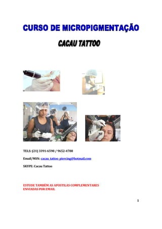 TELS: (21) 3391-6598 / 9652-4788
Email/MSN: cacau_tattoo_piercing@hotmail.com
SKYPE: Cacau Tattoo
ESTUDE TAMBÉM AS APOSTILAS COMPLEMENTARES
ENVIADAS POR EMAIL
1
 