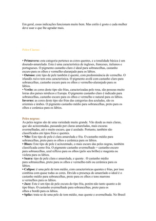 Em geral, essas indicações funcionam muito bem. Mas estilo é gosto e cada mulher 
deve usar o que lhe agradar mais. 
Peles Claras: 
• Primavera: esta categoria pertence as cores quentes, e a tonalidade básica é um 
dourado-amarelado. Esta é uma característica de ingleses, franceses, italianos e 
portugueses. O pigmento castanho claro é ideal para sobrancelhas, castanho 
escuro para os olhos e vermelho-alaranjado para os lábios. 
• Outono: este tipo de pele também é quente, com predominância do vermelho. O 
irlandês ruivo tem esta característica. O pigmento avelã com castanho claro para 
sobrancelhas, castanho escuro para os olhos e vermelho-alaranjado para os 
lábios. 
• Verão: as cores deste tipo são frias, caracterizadas pelo rosa, são pessoas muito 
loiras dos países nórdicos e Europa. O pigmento castanho claro é indicado para 
sobrancelhas, castanho escuro para os olhos e vermelho e natural para os lábios. 
Inverno: as cores deste tipo são frias das categorias doa azuladas, são os 
orientais e árabes. O pigmento castanho médio para sobrancelhas, preto para os 
olhos e cerâmica para os lábios. 
Peles negras: 
As peles negras são de uma variedade muito grande. Vão desde as mais claras, 
que são acinzentadas, passando por claras amareladas, mais escuras 
avermelhadas, até o muito escuro, que é azulado. Portanto, também são 
classificados em tipos frios e quentes. 
• Nilo: Este tipo de pele é clara amarelada e fria. O castanho médio para 
sobrancelhas, preto para os olhos e cerâmica para os lábios. 
• Blues: Este tipo de pele é acinzentado, o mais escuro das peles negras, também 
classificada como fria. O pigmento castanho avermelhado + castanho escuro 
para sobrancelhas, azul reflexo para os olhos (pelo seu brilho) e magenta ou 
violeta para os lábios. 
• Saara: tipo de pele clara e amarelada, e quente . O castanho médio 
para sobrancelhas, preto para os olhos e vermelho-rubi ou cerâmica para os 
lábios. 
• Calipso: é uma pele de tom médio, com características quentes e frias, por isso 
combina com quase todas as cores. Devido a presença do amarelado o ideal é o 
castanho médio para sobrancelhas, preto para os olhos e tons marrons 
a vermelhos para os lábios. 
• Jazz: Este é um tipo de pele escura do tipo fria, porém não tanto quanto a do 
tipo blues. O castanho avermelhado para sobrancelhas, preto para os 
olhos e bordô para os lábios. 
• Spike: trata-se de uma pele de tom médio, mas quente e avermelhada. No Brasil 
 
