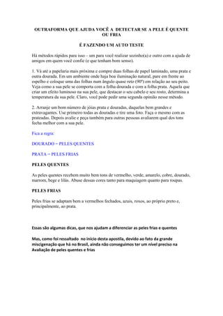 OUTRAFORMA QUE AJUDA VOCÊ A DETECTAR SE A PELE É QUENTE 
OU FRIA 
É FAZENDO UM AUTO TESTE 
Há métodos rápidos para isso – um para você realizar sozinho(a) e outro com a ajuda de 
amigos em quem você confie (e que tenham bom senso). 
1. Vá até a papelaria mais próxima e compre duas folhas de papel laminado, uma prata e 
outra dourada. Em um ambiente onde haja boa iluminação natural, pare em frente ao 
espelho e coloque uma das folhas num ângulo quase reto (90º) em relação ao seu peito. 
Veja como a sua pele se comporta com a folha dourada e com a folha prata. Aquela que 
criar um efeito luminoso na sua pele, que destacar o seu cabelo e seu rosto, determina a 
temperatura da sua pele. Claro, você pode pedir uma segunda opinião nesse método. 
2. Arranje um bom número de jóias prata e douradas, daquelas bem grandes e 
extravagantes. Use primeiro todas as douradas e tire uma foto. Faça o mesmo com as 
prateadas. Depois avalie e peça também para outras pessoas avaliarem qual dos tons 
fecha melhor com a sua pele. 
Fica a regra: 
DOURADO = PELES QUENTES 
PRATA = PELES FRIAS 
PELES QUENTES 
As peles quentes recebem muito bem tons de vermelho, verde, amarelo, cobre, dourado, 
marrom, bege e lilás. Abuse dessas cores tanto para maquiagem quanto para roupas. 
PELES FRIAS 
Peles frias se adaptam bem a vermelhos fechados, azuis, roxos, ao próprio preto e, 
principalmente, ao prata. 
Essas são algumas dicas, que nos ajudam a diferenciar as peles frias e quentes 
Mas, como foi ressaltado no início desta apostila, devido ao fato da grande 
miscigenação que há no Brasil, ainda não conseguimos ter um nível preciso na 
Avaliação de peles quentes e frias 
 