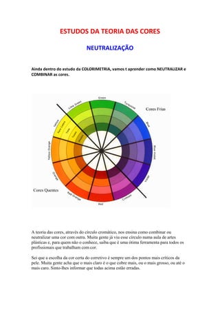 ESTUDOS DA TEORIA DAS CORES 
NEUTRALIZAÇÃO 
Ainda dentro do estudo da COLORIMETRIA, vamos t aprender como NEUTRALIZAR e 
COMBINAR as cores. 
A teoria das cores, através do círculo cromático, nos ensina como combinar ou 
neutralizar uma cor com outra. Muita gente já viu esse círculo numa aula de artes 
plásticas e, para quem não o conhece, saiba que é uma ótima ferramenta para todos os 
profissionais que trabalham com cor. 
Sei que a escolha da cor certa do corretivo é sempre um dos pontos mais críticos da 
pele. Muita gente acha que o mais claro é o que cobre mais, ou o mais grosso, ou até o 
mais caro. Sinto-lhes informar que todas acima estão erradas. 
 