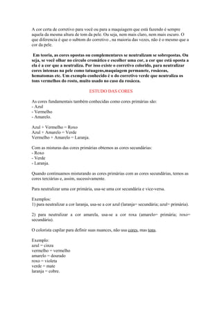 A cor certa de corretivo para você ou para a maquiagem que está fazendo é sempre 
aquela da mesma altura de tom da pele. Ou seja, nem mais claro, nem mais escuro. O 
que diferencia é que o subtom do corretivo , na maioria das vezes, não é o mesmo que a 
cor da pele. 
Em teoria, as cores opostas ou complementares se neutralizam se sobrepostas. Ou 
seja, se você olhar no círculo cromático e escolher uma cor, a cor que está oposta a 
ela é a cor que a neutraliza. Por isso existe o corretivo colorido, para neutralizar 
cores intensas na pele como tatuagens,maquiagem permanete, rosáceas, 
hematomas etc. Um exemplo conhecido é o do corretivo verde que neutraliza os 
tons vermelhos do rosto, muito usado no caso da rosácea. 
ESTUDO DAS CORES 
As cores fundamentais também conhecidas como cores primárias são: 
- Azul 
- Vermelho 
- Amarelo. 
Azul + Vermelho = Roxo 
Azul + Amarelo = Verde 
Vermelho + Amarelo = Laranja. 
Com as misturas das cores primárias obtemos as cores secundárias: 
- Roxo 
- Verde 
- Laranja. 
Quando continuamos misturando as cores primárias com as cores secundárias, temos as 
cores terciárias e, assim, sucessivamente. 
Para neutralizar uma cor primária, usa-se uma cor secundária e vice-versa. 
Exemplos: 
1) para neutralizar a cor laranja, usa-se a cor azul (laranja= secundária; azul= primária). 
2) para neutralizar a cor amarela, usa-se a cor roxa (amarelo= primária; roxo= 
secundária). 
O colorista capilar para definir suas nuances, não usa cores, mas tons. 
Exemplo: 
azul = cinza 
vermelho = vermelho 
amarelo = dourado 
roxo = violeta 
verde = mate 
laranja = cobre. 
 