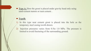  Type A: Here the grout is placed under gravity head only using
sand-cement motors or neat cement .
 TypeB:
1) In this type neat cement grout is placed into the hole as the
temporary steel casing iswith drawn.
2) Injection pressures varies from 0.5to 1.0 MPa. The pressure is
limited to avoid fracturing of the surrounding ground.
 