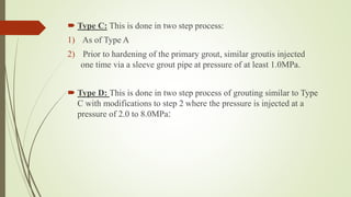  Type C: This is done in two step process:
1) As of Type A
2) Prior to hardening of the primary grout, similar groutis injected
one time via a sleeve grout pipe at pressure of at least 1.0MPa.
 Type D: This is done in two step process of grouting similar to Type
C with modifications to step 2 where the pressure is injected at a
pressure of 2.0 to 8.0MPa:
 