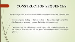 CONSTRUCTION SEQUENCES
Installation process in accordance with the requirements of NBN EN1536:1999
1) Positioning and drilling of the first section of the drill casing (recoverable
steel casing as temporary support during the boring process).
2) While drilling, the drill casing – inside equipped with a drilling head fixed
on a rod - is oscillated into the soil. (back and forth movement / twisting in
place).
 