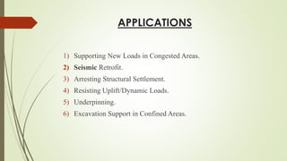 APPLICATIONS
1) Supporting New Loads in Congested Areas.
2) Seismic Retrofit.
3) Arresting Structural Settlement.
4) Resisting Uplift/Dynamic Loads.
5) Underpinning.
6) Excavation Support in Confined Areas.
 