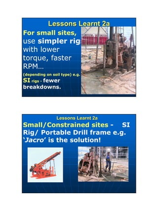 16
Lessons Learnt 2aLessons Learnt 2a
For small sites,
use simpler rigs
with lower
torque, faster
RPM…
(depending on soil type) e.g.
SI rigs - fewer
breakdowns.
Lessons Learnt 2aLessons Learnt 2a
Small/Constrained sites - SI
Rig/ Portable Drill frame e.g.
‘Jacro’ is the solution!
 