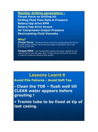 20
Monitor drilling parameters :
Thrust Force on Drilling bit
Drilling Fluid Flow Rate & Pressure
Rotary/top drive RPM
Rotary/top drive torque
Air Compressor Output Pressure
Recirculating Fluid Viscosity
Why?
Thrust Force : The thrust force is the force acting along the axis of
the drill during cutting. The thrust force plays a significant role in the
buckling of the drill.
Torque/RPM : The Torque/RPM signifies the power needed by the
machine tool to drill the hole. Also, Torque acting on the drill can result
in torsional vibrations affecting hole quality.
Lessons Learnt 6Lessons Learnt 6
Avoid Pile Failures - Avoid Soft Toe
• Clean the TOE – flush well till
CLEAR water appears before
grouting !
• Tremie tube to be fixed at tip of
last casing.
 