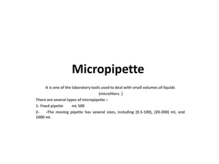 Micropipette
It is one of the laboratory tools used to deal with small volumes of liquids
(microliters. (
There are several types of micropipette :-
1- Fixed pipette mL 500
2- -The moving pipette has several sizes, including (0.5-100), (20-200) ml, and
1000 ml.
 