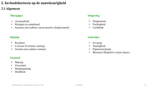 Instrumentele Analytische Chemie: Lab 2 Chemie 15
2. Invloedsfactoren op de nauwkeurigheid
2.1 Algemeen
Micropipet
• Accuraatheid
• Reinigen en onderhoud
• Systeem (air-cushion versus positive displacement)
Pipettip
• Kwaliteit
• Correcte fit (intacte sealing)
• Grootte (air-cushion volume)
Vloeistof
• Waterig
• Viscositeit
• Dampspanning
• Dichtheid
Omgeving
• Temperatuur
• Vochtigheid
• Luchtdruk
Gebruiker
• Ervaring
• Vaardigheid
• Pipetteertechniek
• Blessures (Repetitive strain injury)
 