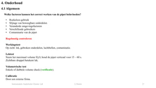 Instrumentele Analytische Chemie: Lab 2 Chemie 27
4. Onderhoud
4.1 Algemeen
Welke factoren kunnen het correct werken van de pipet beïnvloeden?
• Roekeloos gebruik
• Slijtage van beweegbare onderdelen
• Veranderde omgevingsfactoren
• Verschillende gebruikers
• Contaminatie van de pipet
Regelmatig controleren
Werkingstest
Op zicht: lek, gebroken onderdelen, luchtbellen, contaminatie.
Lektest
Neem het maximaal volume H2O, houd de pipet verticaal voor 15 – 60 s.
Zichtbare druppel betekent lek.
Volumetrische test
Enkele of dubbele volume check (verificatie).
Calibratie
Door een externe firma.
 