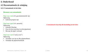 Instrumentele Analytische Chemie: Lab 2 Chemie 28
4. Onderhoud
4.2 Decontaminatie & reiniging
4.2.1 Contaminatie in het labo
Bronnen van contaminatie
Pipet naar staal (vb. gecontamineerde tip)
Oplossing
• Gebruik propere tips
Staal naar pipet (vb. aerosols)
Oplossing
• Gebruik filtertips
• Gooi de tip weg direct na het pipetteren
• Bewaar de pipet verticaal
Staal naar staal (“carry-over”)
Oplossing
• Verander van tip na elke pipeteerbeurt
• Verander de pipeteertechniek
Contaminatie kan bij elk handeling in het labo
 