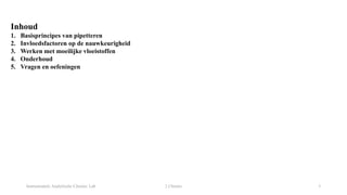 Instrumentele Analytische Chemie: Lab 2 Chemie 3
Inhoud
1. Basisprincipes van pipetteren
2. Invloedsfactoren op de nauwkeurigheid
3. Werken met moeilijke vloeistoffen
4. Onderhoud
5. Vragen en oefeningen
 