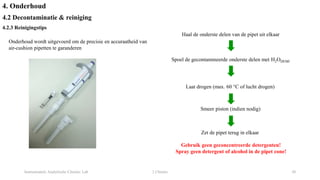 Instrumentele Analytische Chemie: Lab 2 Chemie 30
4. Onderhoud
4.2 Decontaminatie & reiniging
4.2.3 Reinigingstips
Haal de onderste delen van de pipet uit elkaar
Spoel de gecontamineerde onderste delen met H2ODEMI
Laat drogen (max. 60 °C of lucht drogen)
Smeer piston (indien nodig)
Zet de pipet terug in elkaar
Gebruik geen geconcentreerde detergenten!
Spray geen detergent of alcohol in de pipet cone!
Onderhoud wordt uitgevoerd om de precisie en accuraatheid van
air-cushion pipetten te garanderen
 