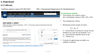 Instrumentele Analytische Chemie: Lab 2 Chemie 32
4. Onderhoud
4.3 Calibratie
Calibratie gebeurt volgens EN ISO 8655
http://www.iso.org/iso/catalogue_detail.htm?csnumber=29726
ISO = International Organization for Standardization
Gravimetrische methode
• Voor pipetten met variabel volume:
drie verschillende volumes (100%, 50%, 10%)
• Tien metingen per volume
• Berekening van het volume uit massa
Z = correctiefactor in μl/mg die verwijst naar de
dichtheid van water bij een bepaalde T en p
mi = gravimetrisch bepaalde massa in mg
Vi = volume in μl
• Evaluatie & rapportering met afgifte van
calibratie certificaat
 