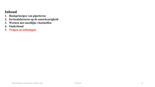 Instrumentele Analytische Chemie: Lab 2 Chemie 33
Inhoud
1. Basisprincipes van pipetteren
2. Invloedsfactoren op de nauwkeurigheid
3. Werken met moeilijke vloeistoffen
4. Onderhoud
5. Vragen en oefeningen
 