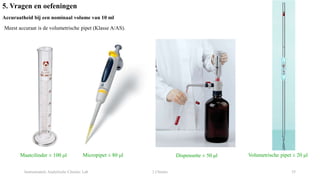 Instrumentele Analytische Chemie: Lab 2 Chemie 35
5. Vragen en oefeningen
Accuraatheid bij een nominaal volume van 10 ml
Meest accuraat is de volumetrische pipet (Klasse A/AS).
Maatcilinder ± 100 μl Micropipet ± 80 μl Dispensette ± 50 μl Volumetrische pipet ± 20 μl
 