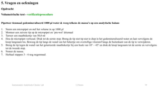 Instrumentele Analytische Chemie: Lab 2 Chemie 39
5. Vragen en oefeningen
Opdracht
Volumetrische test - verificatieprocedure
Pipetteer tienmaal gedemineraliseerd 1000 μl water & weeg telkens de massa’s op een analytische balans
1. Neem een micropipet en stel het volume in op 1000 μl
2. Monteer een zuivere tip op de micropipet en ‘pre-wet’ driemaal
3. Tarreer een maatbekertje van 50,0 ml
4. Hou de micropipet verticaal. Druk tot de eerste stop. Breng de tip niet tip niet te diep in het gedemineraliseerd water en laat vervolgens de
knop langzaam los. Beweeg de tip langs de wand van het bekertje om overtollige vloeistof langs de buitenkant van de tip te verwijderen.
5. Breng de tip tegen de wand van het getarreerde maatbekertje bij een hoek van 10° – 45° en druk de knop langzaam tot de eerste en vervolgens
tot de tweede stop.
6. Noteer de massa.
7. Herhaal stappen 3 – 6 nog negenmaal.
 