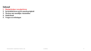 Instrumentele Analytische Chemie: Lab 2 Chemie 4
Inhoud
1. Basisprincipes van pipetteren
2. Invloedsfactoren op de nauwkeurigheid
3. Werken met moeilijke vloeistoffen
4. Onderhoud
5. Vragen en oefeningen
 