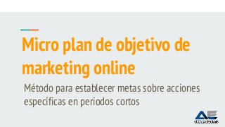 Micro plan de objetivo de
marketing online
Método para establecer metas sobre acciones
específicas en periodos cortos
 
