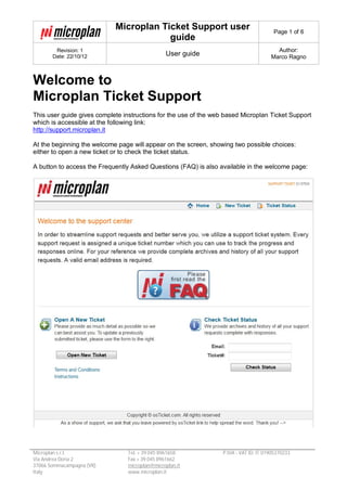 Microplan Ticket Support user
guide
Page 1 of 6
Revision: 1
Date: 22/10/12 User guide
Author:
Marco Ragno
Microplan s.r.l.
Via Andrea Doria 2
37066 Sommacampagna (VR)
Italy
Tel. + 39 045 8961658
Fax + 39 045 8961662
microplan@microplan.it
www.microplan.it
P.IVA - VAT ID: IT 01905370233
Welcome to
Microplan Ticket Support
This user guide gives complete instructions for the use of the web based Microplan Ticket Support
which is accessible at the following link:
http://support.microplan.it
At the beginning the welcome page will appear on the screen, showing two possible choices:
either to open a new ticket or to check the ticket status.
A button to access the Frequently Asked Questions (FAQ) is also available in the welcome page:
 