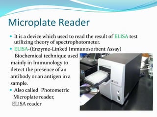 Microplate Reader
 It is a device which used to read the result of ELISA test

utilizing theory of spectrophotometer.
 ELISA-(Enzyme-Linked Immunosorbent Assay)
Biochemical technique used
mainly in Immunology to
detect the presence of an
antibody or an antigen in a
sample.
 Also called Photometric
Microplate reader,
ELISA reader

 