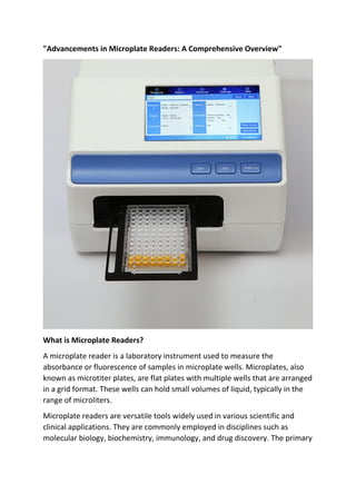 "Advancements in Microplate Readers: A Comprehensive Overview"
What is Microplate Readers?
A microplate reader is a laboratory instrument used to measure the
absorbance or fluorescence of samples in microplate wells. Microplates, also
known as microtiter plates, are flat plates with multiple wells that are arranged
in a grid format. These wells can hold small volumes of liquid, typically in the
range of microliters.
Microplate readers are versatile tools widely used in various scientific and
clinical applications. They are commonly employed in disciplines such as
molecular biology, biochemistry, immunology, and drug discovery. The primary
 