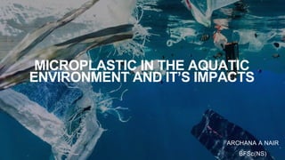 MICROPLASTIC IN THE AQUATIC
ENVIRONMENT AND IT’S IMPACTS
ARCHANA A NAIR
BFSc(NS)
 
