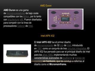 AMD DuronAMD Duron es una gama de microprocesadores de bajo coste compatibles con los Athlon, por lo tanto con arquitectura x86. Fueron diseñados para competir con la línea de procesadores Celeron de Intel.Intel iAPX 432El Intel iAPX 432 fue el primer diseño de microprocesador de 32 bits de Intel, introducido en 1981 como un conjunto de tres circuitos integrados. El iAPX 432 fue pensado para ser el principal diseño de Intel para los años 1980, implementando muchas características avanzadas de multitarea y manejo de memoria en hardware, que los condujo a referirse al diseño como el Micromainframe.