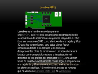 Larrabee (GPU)Larrabee es el nombre en código para un chip GPGPU que Intel está desarrollando separadamente de su actual línea de aceleradores de gráficos integrados. El chip iba a ser lanzado en 2010 como el núcleo de una tarjeta gráfica 3D para los consumidores, pero estos planes fueron cancelados debido a los retrasos y las primeras decepcionantes cifras de rendimiento.1 Larrabee ahora será lanzado como una plataforma para la investigación y el desarrollo de los gráficos por ordenador y HPC. Una versión futura de Larrabee eventualmente podría llegar a integrarse en una tarjeta de gráficos de consumo, pero Intel no ha discutido los planes específicos.2 El nombre de Larrabee se rumorea que ha venido de LarrabeeState Park en Washington.