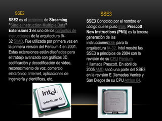 SSE2SSE3SSE2 es el acrónimo de Streaming "Single InstructionMultiple Data" Extensions 2 es uno de los conjuntos de instrucciones de la arquitectura IA-32 SIMD. Fue utilizada por primera vez en la primera versión del Pentium 4 en 2001. Estas extensiones están diseñadas para el trabajo avanzado con gráficos 3D, codificación y decodificación de vídeo, reconocimiento de voz, comercio electrónico, Internet, aplicaciones de ingeniería y científicas, etc.SSE3 Conocido por el nombre en código que le puso Intel, Prescott New Instructions (PNI)) es la tercera generación de las instruccionesSSE para la arquitectura IA-32. Intel mostró las SSE3 a principios de 2004 con la revisión de su CPU Pentium 4 llamada Prescott. En abril de 2005 AMD sacó una parte del SSE3 en la revisión E (llamadas Venice y San Diego) de su CPU Athlon 64.