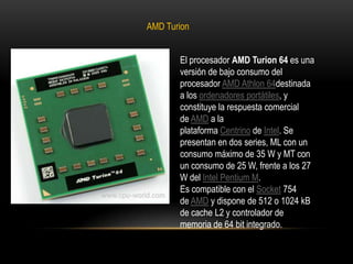 AMD TurionEl procesador AMD Turion 64 es una versión de bajo consumo del procesador AMD Athlon 64destinada a los ordenadores portátiles, y constituye la respuesta comercial de AMD a la plataforma Centrino de Intel. Se presentan en dos series, ML con un consumo máximo de 35 W y MT con un consumo de 25 W, frente a los 27 W del Intel Pentium M.Es compatible con el Socket 754 de AMD y dispone de 512 o 1024 kB de cache L2 y controlador de memoria de 64 bit integrado.