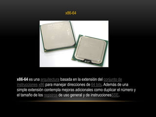 x86-64x86-64 es una arquitectura basada en la extensión del conjunto de instrucciones x86 para manejar direcciones de 64 bits. Además de una simple extensión contempla mejoras adicionales como duplicar el número y el tamaño de los registros de uso general y de instruccionesSSE.