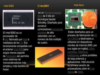 Intel AtomIntel 8085El Am2901 es un microprocesador slice de 4 bits en tecnología bipolar Schottky. Diseñado para construir controladores microprogramables de alta velocidad, con un número de bits múltiplo de cuatro. Están diseñados para un proceso de fabricación de 45 nm CMOS y destinados a utilizarse en dispositivos móviles de Internet (MID, por sus siglas en inglés), Ultra-portátiles, Teléfonos inteligentes, y otros portátiles de baja potencia y aplicaciones. Intel anunció su primera versión de procesadores atom el 2 de marzo de 2008.El Intel 8085 es un procesador de 8 bits fabricado por Intel a mediados de los 70. Era binariamente compatible con el anterior Intel 8080pero exigía menos soporte de hardware, así permitía unos sistemas de microordenadores más simples y más baratos de hacer.