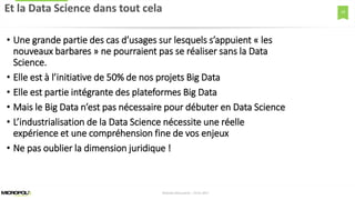 18
• Une grande partie des cas d’usages sur lesquels s’appuient « les
nouveaux barbares » ne pourraient pas se réaliser sans la Data
Science.
• Elle est à l’initiative de 50% de nos projets Big Data
• Elle est partie intégrante des plateformes Big Data
• Mais le Big Data n’est pas nécessaire pour débuter en Data Science
• L’industrialisation de la Data Science nécessite une réelle
expérience et une compréhension fine de vos enjeux
• Ne pas oublier la dimension juridique !
Et la Data Science dans tout cela
Matinée Découverte – 24-01-2017
 