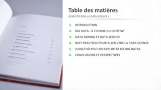 1. INTRODUCTION
2. BIG DATA : À L’HEURE DU CONSTAT
3. DATA MINING ET DATA SCIENCE
4. BEST PRACTICES POUR ALLER VERS LA DATA SCIENCE
5. JUSQU’OÙ PEUT-ON EXPLOITER LES BIG DATAS
6. CONCLUSIONS ET PERSPECTIVES
Table des matières
DÉMYSTIFIONS LA DATA SCIENCE !
 