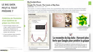 24
LE BIG DATA
PEUT-IL TOUT
PRÉDIRE ?
Prédiction de l’évolution
d’une épidémie de
grippe aux Etats-Unis
• Quand Google prépare une
« app » ayant vocation à prédire
l’évolution d’épidémies en
fonction des recherches sur son
moteur de recherche
• Et que quelques data scientists
détectent la supercherie…
Matinée Découverte – 24-01-2017
This month, in a Science magazine article, four quantitatively adept social scientists reported that Google’s
flu-tracking service not only wildly overestimated the number of flu cases in the United States in the 2012-
13 flu season — a well-known miss — but has also consistently overshot in the last few years.
En France, on utilise le
réseau Sentinelle
 