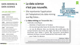 25
DATA MINING &
DATA SCIENCE
UN LIEN TRÈS FORT !
CHRONOLOGIE :
1850 : STATISTIQUE
Quelques centaines d’individus et quelques
variables, recueillies selon un protocole strict
pour une étude scientifique
1960 : ANALYSE DE DONNÉES
Quelques dizaines de milliers d’individus et
quelques dizaines de variables recueillies de
façon rigoureuse pour une enquête précise
1990 : DATA MINING
Plusieurs millions d’individus et plusieurs
centaines de variables hétérogènes,
recueillies dans le système d’information des
entreprises pour de l’aide à la décision
2010 : DATA SCIENCE
Les Big Datas avec plusieurs centaines de
millions d’individus et plusieurs milliers de
variables, de tous types, recueillies dans les
entreprises, les systèmes, Internet, pour de
l’aide à la décision, de nouveaux services
 La data science
n’est pas nouvelle.
 Elle représente l’application
(et l’adaptation) du data mining
aux Big Datas…
Matinée Découverte – 24-01-2017
 