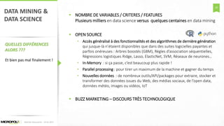 28
DATA MINING &
DATA SCIENCE
QUELLES DIFFÉRENCES
ALORS ???
 NOMBRE DE VARIABLES / CRITERES / FEATURES
Plusieurs milliers en data science versus quelques centaines en data mining
 OPEN SOURCE
• Accès généralisé à des fonctionnalités et des algorithmes de dernière génération
qui jusque-là n’étaient disponibles que dans des suites logicielles payantes et
parfois onéreuses : Arbres boostés (GBM), Règles d’association séquentielles,
Régressions logistiques Ridge, Lasso, ElasticNet, SVM, Réseaux de neurones…
• In-Memory : si ça passe, c’est beaucoup plus rapide !
• Parallel processing : pour tirer un maximum de la machine et gagner du temps
• Nouvelles données : de nombreux outils/API/packages pour extraire, stocker et
transformer des données issues du Web, des médias sociaux, de l’open data,
données météo, images ou vidéos, IoT
 BUZZ MARKETING – DISCOURS TRÈS TECHNOLOGIQUE
Matinée Découverte – 24-01-2017
Et bien pas mal finalement !
 