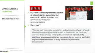 38
DATA SCIENCE
LES DÉRIVES
 NETFLIX n’a jamais implémenté la solution
développée par les gagnants de leur
concours à 1 Million de dollars pour
optimiser leur moteur de
recommandations
 Pourquoi ?
Matinée Découverte – 24-01-2017
EXEMPLE AVEC NETFLIX
“This is a truly impressive compilation and culmination of years of work,
blending hundreds of predictive models to finally cross the finish line,”
they say. “We evaluated some of the new methods offline but the
additional accuracy gains that we measured did not seem to justify the
engineering effort needed to bring them into a production
environment.”
 