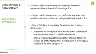 42
DATA MINING &
DATA SCIENCE
QUESTIONS /
REFLÉXIONS ?
 « Si mes prédictions étaient plus précises, le réseau
commercial les utiliserait-il davantage ? »
 « Si mes prédictions ne sont pas performantes, est-ce un
problème de conception, de cadrage ou d’optimisation ? »
 « Si je prédis bien le caractère frauduleux de certaines
déclarations :
• Je peux m’en servir pour transmettre à mes contrôleurs
une liste de dossiers à contrôler en priorité
• Mais si je suis incapable de qualifier chaque dossier en
termes de profil de fraude et d’indicateurs à investiguer,
utiliseront-ils mon ciblage ? »
Matinée Découverte – 24-01-2017
 
