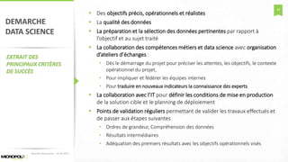 46
DEMARCHE
DATA SCIENCE
EXTRAIT DES
PRINCIPAUX CRITÈRES
DE SUCCÈS
 Des objectifs précis, opérationnels et réalistes
 La qualité des données
 La préparation et la sélection des données pertinentes par rapport à
l’objectif et au sujet traité
 La collaboration des compétences métiers et data science avec organisation
d’ateliers d’échanges :
• Dès le démarrage du projet pour préciser les attentes, les objectifs, le contexte
opérationnel du projet,
• Pour impliquer et fédérer les équipes internes
• Pour traduire en nouveaux indicateurs la connaissance des experts
 La collaboration avec l’IT pour définir les conditions de mise en production
de la solution cible et le planning de déploiement
 Points de validation réguliers permettant de valider les travaux effectués et
de passer aux étapes suivantes
• Ordres de grandeur, Compréhension des données
• Résultats intermédiaires
• Adéquation des premiers résultats avec les objectifs opérationnels visés
Matinée Découverte – 24-01-2017
 